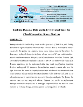 Enabling Dynamic Data and Indirect Mutual Trust for
Cloud Computing Storage Systems
ABSTRACT:
Storage-as-a-Service offered by cloud service providers (CSPs) is a paid facility
that enables organizations to outsource their sensitive data to be stored on remote
servers. In this paper, we propose a cloud-based storage scheme that allows the
data owner to benefit from the facilities offered by the CSP and enables indirect
mutual trust between them. The proposed scheme has four important features: (i) it
allows the owner to outsource sensitive data to a CSP, and perform full block-level
dynamic operations on the outsourced data, i.e., block modification, insertion,
deletion, and append, (ii) it ensures that authorized users (i.e., those who have the
right to access the owner’s file) receive the latest version of the outsourced data,
(iii) it enables indirect mutual trust between the owner and the CSP, and (iv) it
allows the owner to grant or revoke access to the outsourced data. We discuss the
security issues of the proposed scheme. Besides, we justify its performance
through theoretical analysis and a prototype implementation on Amazon cloud
platform to evaluate storage, communication, and computation overheads.
 