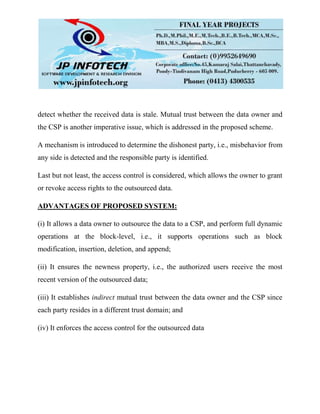 detect whether the received data is stale. Mutual trust between the data owner and
the CSP is another imperative issue, which is addressed in the proposed scheme.
A mechanism is introduced to determine the dishonest party, i.e., misbehavior from
any side is detected and the responsible party is identified.
Last but not least, the access control is considered, which allows the owner to grant
or revoke access rights to the outsourced data.
ADVANTAGES OF PROPOSED SYSTEM:
(i) It allows a data owner to outsource the data to a CSP, and perform full dynamic
operations at the block-level, i.e., it supports operations such as block
modification, insertion, deletion, and append;
(ii) It ensures the newness property, i.e., the authorized users receive the most
recent version of the outsourced data;
(iii) It establishes indirect mutual trust between the data owner and the CSP since
each party resides in a different trust domain; and
(iv) It enforces the access control for the outsourced data
 