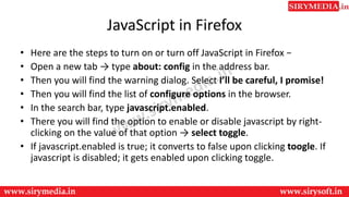 JavaScript in Firefox
• Here are the steps to turn on or turn off JavaScript in Firefox −
• Open a new tab → type about: config in the address bar.
• Then you will find the warning dialog. Select I’ll be careful, I promise!
• Then you will find the list of configure options in the browser.
• In the search bar, type javascript.enabled.
• There you will find the option to enable or disable javascript by right-
clicking on the value of that option → select toggle.
• If javascript.enabled is true; it converts to false upon clicking toogle. If
javascript is disabled; it gets enabled upon clicking toggle.
 