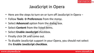 JavaScript in Opera
• Here are the steps to turn on or turn off JavaScript in Opera −
• Follow Tools → Preferences from the menu.
• Select Advanced option from the dialog box.
• Select Content from the listed items.
• Select Enable JavaScript checkbox.
• Finally click OK and come out.
• To disable JavaScript support in your Opera, you should not select
the Enable JavaScript checkbox.
 