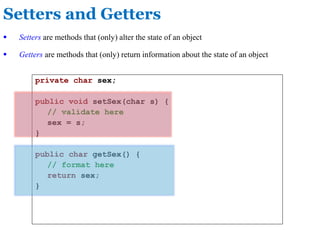 Setters and Getters
private char sex;
public void setSex(char s) {
// validate here
sex = s;
}
public char getSex() {
// format here
return sex;
}
 Setters are methods that (only) alter the state of an object
 Getters are methods that (only) return information about the state of an object
 