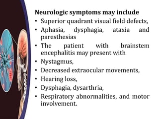 Neurologic symptoms may include
• Superior quadrant visual field defects,
• Aphasia, dysphagia, ataxia and
paresthesias
• The patient with brainstem
encephalitis may present with
• Nystagmus,
• Decreased extraocular movements,
• Hearing loss,
• Dysphagia, dysarthria,
• Respiratory abnormalities, and motor
involvement.
 