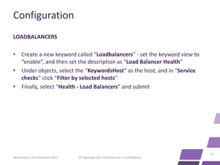 Configuration
LOADBALANCERS

• Create a new keyword called “Loadbalancers” - set the keyword view to
  “enable”, and then set the description as “Load Balancer Health”
• Under objects, select the “KeywordsHost” as the host, and in “Service
  checks” click “Filter by selected hosts”
• Finally, select “Health - Load Balancers” and submit




                                                                          15
Wednesday, 26 September 2012   © Opsview Ltd. Commercial in Confidence
 