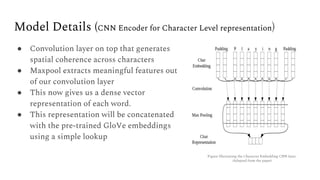 Model Details (CNN Encoder for Character Level representation)
● Convolution layer on top that generates
spatial coherence across characters
● Maxpool extracts meaningful features out
of our convolution layer
● This now gives us a dense vector
representation of each word.
● This representation will be concatenated
with the pre-trained GloVe embeddings
using a simple lookup
Figure Illustrating the Character Embedding CNN layer.
(Adapted from the paper)
 