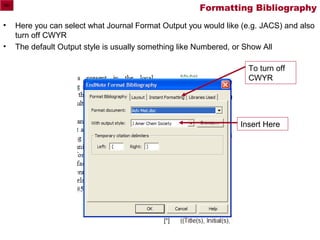 Formatting Bibliography
•   Here you can select what Journal Format Output you would like (e.g. JACS) and also
    turn off CWYR
•   The default Output style is usually something like Numbered, or Show All

                                                                   To turn off
                                                                   CWYR




                                                                 Insert Here
 