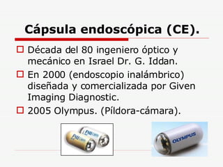 Cápsula endoscópica (CE). Década del 80 ingeniero óptico y mecánico en Israel Dr. G. Iddan. En 2000 (endoscopio inalámbrico) diseñada y comercializada por Given Imaging Diagnostic. 2005 Olympus. (Píldora-cámara). 