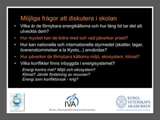 Möjliga frågor att diskutera i skolan 
• Vilka är de förnybara energikällorna och hur lång tid tar det att 
utveckla dem? 
• Hur mycket kan de bidra med och vad påverkar priset? 
• Hur kan nationella och internationella styrmedel (skatter, lagar, 
överenskommelser a la Kyoto,..) användas? 
• Hur påverkor de förnybara källorna miljö, ekosystem, klimat? 
• Vilka konflikter finns inbyggda i energisystemet? 
Energi kontra mat? Miljö och ekosystem? 
Klimat? Jämlik fördelning av resurser? 
Energi som konfliktorsak - krig? 
 