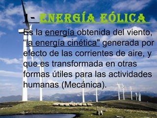 1-  Energía eólica   Es la  energía  obtenida del viento, “ la energía cinética&quot;  generada por efecto de las corrientes de aire, y que es transformada en otras formas útiles para las actividades humanas (Mecánica).  