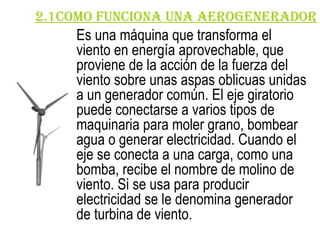 2.1COMO FUNCIONA una aerogenerador Es una máquina que transforma el viento en energía aprovechable, que proviene de la acción de la fuerza del viento sobre unas aspas oblicuas unidas a un generador común. El eje giratorio puede conectarse a varios tipos de maquinaria para moler grano, bombear agua o generar electricidad. Cuando el eje se conecta a una carga, como una bomba, recibe el nombre de molino de viento. Si se usa para producir electricidad se le denomina generador de turbina de viento.   