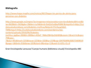 Bibliografía

http://www.hogar.mapfre.com/noticia/807/llegan-los-perros-de-alerta-para-
personas-con-diabetes

http://www.google.es/imgres?q=imagenes+relacionadas+con+la+diabetes&hl=es&b
iw=842&bih=342&gbv=2&tbm=isch&tbnid=DaQLk3uQkaPtBM:&imgrefurl=http://cui
datusaludcondiane.com/diabetes-mellitus/&docid=F5U3yug3dyS-
TM&imgurl=http://cuidatusaludcondiane.com/wordpress/wp-
content/uploads/2010/06/Diabetes-
mellitus.jpg&w=300&h=300&ei=420xT_fWAcOBhQe2ldiIBQ&zoom=1&iact=hc&vpx=
79&vpy=-
7&dur=401&hovh=225&hovw=225&tx=102&ty=219&sig=104765896268573469019
&page=1&tbnh=91&tbnw=103&start=0&ndsp=11&ved=1t:429,r:0,s:0

Gran Enciclopedia Larousse/ Cuerpo humano (biblioteca visual)/ Enciclopedia ABC
 