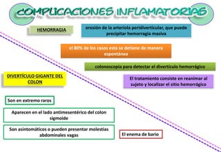 HEMORRAGIA erosión de la arteriola peridiverticular, que puede
precipitar hemorragia masiva
el 80% de los casos esta se detiene de manera
espontánea
El tratamiento consiste en reanimar al
sujeto y localizar el sitio hemorrágico
colonoscopia para detectar el divertículo hemorrágico
DIVERTÍCULO GIGANTE DEL
COLON
Son en extremo raros
Aparecen en el lado antimesentérico del colon
sigmoide
Son asintomáticos o pueden presentar molestias
abdominales vagas El enema de bario
 