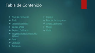 Tabla de Contenido
 Nivel de Formación
 Título
 Duración Estimada
 Código SNIES
 Registro Calificado
 Programa Acreditado de Alta
Calidad
 Sede
 Dirección
 Teléfonos
 Horario
 Director del programa
 Correo Electrónico
 Misión
 Visión
 