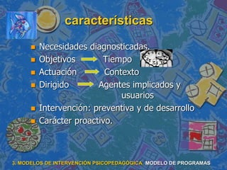 características
 Necesidades diagnosticadas.
 Objetivos Tiempo
 Actuación Contexto
 Dirigido Agentes implicados y
usuarios
 Intervención: preventiva y de desarrollo
 Carácter proactivo.
3. MODELOS DE INTERVENCIÓN PSICOPEDAGÓGICA. MODELO DE PROGRAMAS
 