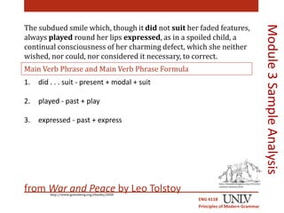 The subdued smile which, though it did not suit her faded features, 
always played round her lips expressed, as in a spoiled child, a 
continual consciousness of her charming defect, which she neither 
wished, nor could, nor considered it necessary, to correct. 
ENG 411B 
Principles of Modern Grammar 
Module 3 Sample Analysis 
http://benaldin.blogspot.com/2012/02/ 
sentence-elements.html 
Main Verb Phrase and Main Verb Phrase Formula 
1. did . . . suit - present + modal + suit 
2. played - past + play 
3. expressed - past + express 
from War and Peace by Leo Tolstoy 
http://www.gutenberg.org/ebooks/2600 
 