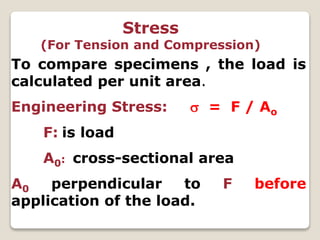 Stress
(For Tension and Compression)
To compare specimens , the load is
calculated per unit area.
Engineering Stress:  = F / Ao
F: is load
A0: cross-sectional area
A0 perpendicular to F before
application of the load.
 