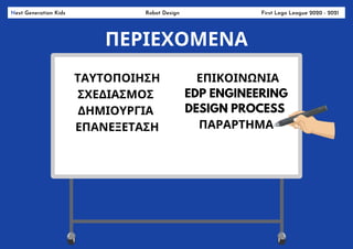 Next Generation Kids Robot Design First Lego League 2020 - 2021
ΠΕΡΙΕΧΟΜΕΝΑ
ΤΑΥΤΟΠΟΙΗΣΗ
ΣΧΕΔΙΑΣΜΟΣ
ΔΗΜΙΟΥΡΓΙΑ
ΕΠΑΝΕΞΕΤΑΣΗ
ΕΠΙΚΟΙΝΩΝΙΑ
EDP ENGINEERING
DESIGN PROCESS
ΠΑΡΑΡΤΗΜΑ
 