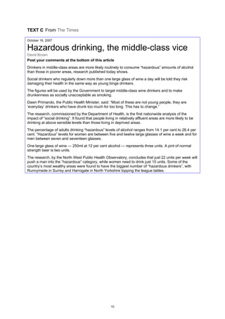 TEXT C From The Times
October 16, 2007
Hazardous drinking, the middle-class vice
David Brown
Post your comments at the bottom of this article
Drinkers in middle-class areas are more likely routinely to consume “hazardous” amounts of alcohol
than those in poorer areas, research published today shows.
Social drinkers who regularly down more than one large glass of wine a day will be told they risk
damaging their health in the same way as young binge drinkers.
The figures will be used by the Government to target middle-class wine drinkers and to make
drunkenness as socially unacceptable as smoking.
Dawn Primarolo, the Public Health Minister, said: “Most of these are not young people, they are
‘everyday’ drinkers who have drunk too much for too long. This has to change.”
The research, commissioned by the Department of Health, is the first nationwide analysis of the
impact of “social drinking”. It found that people living in relatively affluent areas are more likely to be
drinking at above sensible levels than those living in deprived areas.
The percentage of adults drinking “hazardous” levels of alcohol ranges from 14.1 per cent to 26.4 per
cent. “Hazardous” levels for women are between five and twelve large glasses of wine a week and for
men between seven and seventeen glasses.
One large glass of wine — 250ml at 12 per cent alcohol — represents three units. A pint of normal
strength beer is two units.
The research, by the North West Public Health Observatory, concludes that just 22 units per week will
push a man into the “hazardous” category, while women need to drink just 15 units. Some of the
country’s most wealthy areas were found to have the biggest number of “hazardous drinkers”, with
Runnymede in Surrey and Harrogate in North Yorkshire topping the league tables.
10
 