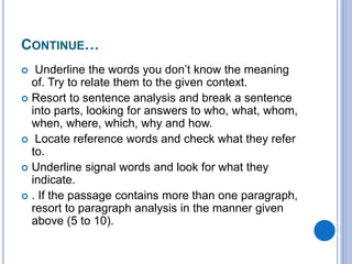 CONTINUE…
 Underline the words you don’t know the meaning
of. Try to relate them to the given context.
 Resort to sentence analysis and break a sentence
into parts, looking for answers to who, what, whom,
when, where, which, why and how.
 Locate reference words and check what they refer
to.
 Underline signal words and look for what they
indicate.
 . If the passage contains more than one paragraph,
resort to paragraph analysis in the manner given
above (5 to 10).
 