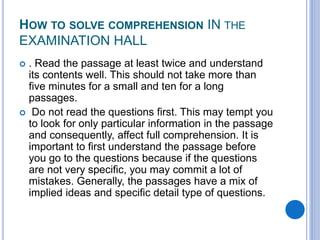 HOW TO SOLVE COMPREHENSION IN THE
EXAMINATION HALL
 . Read the passage at least twice and understand
its contents well. This should not take more than
five minutes for a small and ten for a long
passages.
 Do not read the questions first. This may tempt you
to look for only particular information in the passage
and consequently, affect full comprehension. It is
important to first understand the passage before
you go to the questions because if the questions
are not very specific, you may commit a lot of
mistakes. Generally, the passages have a mix of
implied ideas and specific detail type of questions.
 