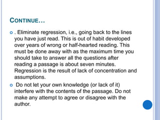 CONTINUE…
 . Eliminate regression, i.e., going back to the lines
you have just read. This is out of habit developed
over years of wrong or half-hearted reading. This
must be done away with as the maximum time you
should take to answer all the questions after
reading a passage is about seven minutes.
Regression is the result of lack of concentration and
assumptions.
 Do not let your own knowledge (or lack of it)
interfere with the contents of the passage. Do not
make any attempt to agree or disagree with the
author.
 
