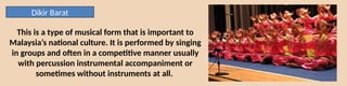 Dikir Barat
This is a type of musical form that is important to
Malaysia’s national culture. It is performed by singing
in groups and often in a competitive manner usually
with percussion instrumental accompaniment or
sometimes without instruments at all.
 