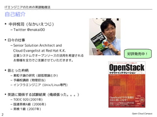 Open Cloud Campus
2
ITエンジニアのための英語勉強法
自己紹介
 中井悦司（なかいえつじ）
– Twitter @enakai00
 日々の仕事
– Senior Solution Architect and
Cloud Evangelist at Red Hat K.K.
企業システムでオープンソースの活用を希望される
お客様を全力でご支援させていただきます。
 昔とった杵柄
– 素粒子論の研究（超弦理論とか）
– 予備校講師（物理担当）
– インフラエンジニア（Unix/Linux専門）
 英語に関係する試験結果（俺頑張った。。。）
– TOEIC 920 (2001年)
– 国連英検A級（2006年）
– 英検１級（2007年）
好評発売中！
 