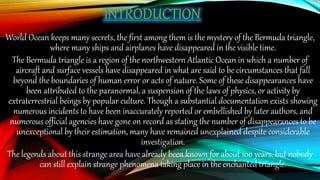 World Ocean keeps many secrets, the first among them is the mystery of the Bermuda triangle,
where many ships and airplanes have disappeared in the visible time.
The Bermuda triangle is a region of the northwestern Atlantic Ocean in which a number of
aircraft and surface vessels have disappeared in what are said to be circumstances that fall
beyond the boundaries of human error or acts of nature. Some of these disappearances have
been attributed to the paranormal, a suspension of the laws of physics, or activity by
extraterrestrial beings by popular culture. Though a substantial documentation exists showing
numerous incidents to have been inaccurately reported or embellished by later authors, and
numerous official agencies have gone on record as stating the number of disappearances to be
unexceptional by their estimation, many have remained unexplained despite considerable
investigation.
The legends about this strange area have already been known for about 100 years, but nobody
can still explain strange phenomena taking place in the enchanted triangle.
 