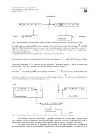 Innovative Systems Design and Engineering www.iiste.org
ISSN 2222-1727 (Paper) ISSN 2222-2871 (Online)
Vol.5, No.10, 2014
68
Figure 2: Attempted attacks on a data transmission. Attacker 1 attempts to eavesdrop, whereas attacker 2 maliciously alters the data
The cipher data is transformed back to its original form in the receiver using the secret key k
'
and RSA
algorithm. The RSA algorithm is used to secure and protect data against both passive and active attacks. To
achieve this, the plain text is encrypted prior to transmission so that a potential attacker can no longer draw
conclusions about plain text.
Encrypted data transmission always takes place according to the same pattern.
The transmission plain text is transformed into cipher text using a secret key
k
and the RSA algorithm. Without
knowing the encryption (RSA) algorithm and the secret key
k
a potential attacker is unable to interpret the
recorded data. Thus it is not possible to recreate the plaintext from the cipher text.
If the keys
k
for ciphering and k
'
for deciphering are identical (
k
= k
'
) or in a direct relationship to each
other, the procedure is a symmetrical key procedure. If knowledge of the key
k
is irrelevant to the deciphering
process, the procedure is an asymmetrical key procedure.
Figure 3: Encrypted data to be transmitted; this data can be effectively protected from eavesdropping or modification
From the above figures it is clear that RSA algorithms can improve the security of RFID systems which
for a long time has had security flaws. The main advantage is that even if an attacker intercepts data when in
transmission, he will only acquire the ciphertext from which it is highly unlikely to decipher the plaintext.
The reason for the difficulty is deciphering the ciphertext is that RSA algorithm deals with factoring
two prime numbers. These two prime numbers are usually very big integers and may take a very long time to be
 