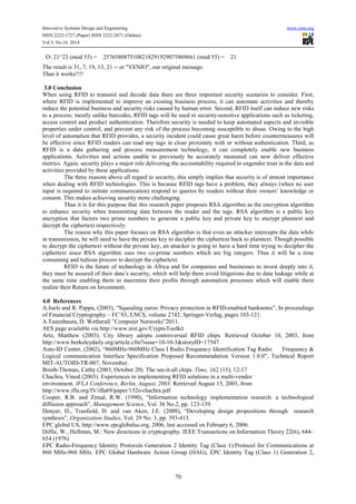 Innovative Systems Design and Engineering www.iiste.org
ISSN 2222-1727 (Paper) ISSN 2222-2871 (Online)
Vol.5, No.10, 2014
70
O: 21^23 (mod 55) = 2576580875108218291929075869661 (mod 55) = 21
The result is 31, 7, 19, 13, 21 -- or "VENIO", our original message.
Thus it works!!!!
3.0 Conclusion
When using RFID to transmit and decode data there are three important security scenarios to consider. First,
where RFID is implemented to improve an existing business process, it can automate activities and thereby
reduce the potential business and security risks caused by human error. Second, RFID itself can induce new risks
to a process; mostly unlike barcodes, RFID tags will be used in security-sensitive applications such as ticketing,
access control and product authentication. Therefore security is needed to keep automated aspects and invisible
properties under control, and prevent any risk of the process becoming susceptible to abuse. Owing to the high
level of automation that RFID provides, a security incident could cause great harm before countermeasures will
be effective since RFID readers can read any tags in close proximity with or without authentication. Third, as
RFID is a data gathering and process measurement technology, it can completely enable new business
applications. Activities and actions unable to previously be accurately measured can now deliver effective
metrics. Again, security plays a major role delivering the accountability required to engender trust in the data and
activities provided by these applications.
The three reasons above all regard to security, this simply implies that security is of utmost importance
when dealing with RFID technologies. This is because RFID tags have a problem, they always (when no user
input is required to initiate communication) respond to queries by readers without their owners’ knowledge or
consent. This makes achieving security more challenging.
Thus it is for this purpose that this research paper proposes RSA algorithm as the encryption algorithm
to enhance security when transmitting data between the reader and the tags. RSA algorithm is a public key
encryption that factors two prime numbers to generate a public key and private key to encrypt plaintext and
decrypt the ciphertext respectively.
The reason why this paper focuses on RSA algorithm is that even an attacker intercepts the data while
in transmission, he will need to have the private key to decipher the ciphertext back to plaintext. Though possible
to decrypt the ciphertext without the private key, an attacker is going to have a hard time trying to decipher the
ciphertext since RSA algorithm uses two co-prime numbers which are big integers. Thus it will be a time
consuming and tedious process to decrypt the ciphertext.
RFID is the future of technology in Africa and for companies and businesses to invest deeply into it,
they must be assured of their data’s security, which will help them avoid litigations due to data leakage while at
the same time enabling them to maximize their profits through automation processes which will enable them
realize their Return on Investment.
4.0 References
A.Juels and R. Pappu, (2003), “Squealing euros: Privacy protection in RFID-enabled banknotes”, In proceedings
of Financial Cryptography – FC’03, LNCS, volume 2742, Springer-Verlag, pages 103-121.
A.Tanenbaum, D. Wetherall ”Computer Networks”2011.
AES page available via http://www.nist.gov/CryptoToolkit
Artz, Matthew (2003). City library adopts controversial RFID chips. Retrieved October 10, 2003, from
http://www.berkeleydaily.org/article.cfm?issue=10-10-3&storyID=17547
Auto-ID Center, (2002), “860MHz-960MHz Class I Radio Frequency Identification Tag Radio Frequency &
Logical communication Interface Specification Proposed Recommendation Version 1.0.0”, Technical Report
MIT-AUTOID-TR-007, November.
Booth-Thomas, Cathy (2003, October 20). The see-it-all chips. Time, 162 (15), 12-17
Chachra, Vinod (2003). Experiences in implementing RFID solutions in a multi-vendor
environment. IFLA Conference, Berlin, August, 2003. Retrieved August 15, 2003, from
http://www.ifla.org/IV/ifla69/paper/132e-chachra.pdf
Cooper, R.B. and Zmud, R.W. (1990), “Information technology implementation research: a technological
diffusion approach”, Management Science, Vol. 36 No.2, pp. 123-139.
Denyer, D., Tranfield, D. and van Aken, J.E. (2008), “Developing design propositions through research
synthesis”, Organization Studies, Vol. 29 No. 3, pp. 393-413.
EPC global US, http://www.epcglobalus.org, 2006, last accessed on February 6, 2006.
Diffie, W., Hellman, M.: New directions in cryptography. IEEE Transactions on Information Theory 22(6), 644–
654 (1976)
EPC Radio-Frequency Identity Protocols Generation 2 Identity Tag (Class 1):Protocol for Communications at
860 MHz-960 MHz. EPC Global Hardware Action Group (HAG), EPC Identity Tag (Class 1) Generation 2,
 