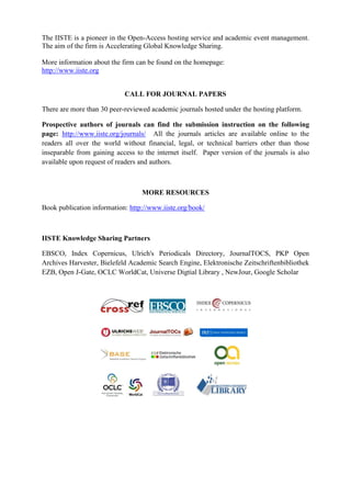 The IISTE is a pioneer in the Open-Access hosting service and academic event management.
The aim of the firm is Accelerating Global Knowledge Sharing.
More information about the firm can be found on the homepage:
http://www.iiste.org
CALL FOR JOURNAL PAPERS
There are more than 30 peer-reviewed academic journals hosted under the hosting platform.
Prospective authors of journals can find the submission instruction on the following
page: http://www.iiste.org/journals/ All the journals articles are available online to the
readers all over the world without financial, legal, or technical barriers other than those
inseparable from gaining access to the internet itself. Paper version of the journals is also
available upon request of readers and authors.
MORE RESOURCES
Book publication information: http://www.iiste.org/book/
IISTE Knowledge Sharing Partners
EBSCO, Index Copernicus, Ulrich's Periodicals Directory, JournalTOCS, PKP Open
Archives Harvester, Bielefeld Academic Search Engine, Elektronische Zeitschriftenbibliothek
EZB, Open J-Gate, OCLC WorldCat, Universe Digtial Library , NewJour, Google Scholar
 