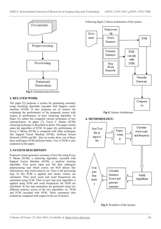 IJRET: International Journal of Research in Engineering and Technology eISSN: 2319-1163 | pISSN: 2321-7308
_______________________________________________________________________________________
Volume: 03 Issue: 12 | Dec-2014, Available @ http://www.ijret.org 54
Fig-1: Summarization Process
2. RELATED WORK
The paper [2] proposes a system for generating summary
using clustering algorithm cascaded with Support vector
machine (SVM). It also proposes set of metrics for
evaluating the performance of the proposed system with
respect to performance of pure clustering algorithm. In
Paper [3], author has compared various techniques of text
summarization. In paper [7], Fuzzy C Means (FCM)
clustering technique is described in detail. This paper clearly
states the algorithm of FCM. In paper [6], performance of
Fuzzy C Means (FCM) is compared with other techniques
like Support Vector Machine (SVM), Artificial Neural
Network (ANN) and BC. Also its results show, out of these
three techniques SVM performs better. Use of SVM is also
explained in this paper.
3. SYSTEM DESCRIPTION
Proposed system generates summary of text file using Fuzzy
C Means (FCM), a clustering algorithm, cascaded with
Support Vector Machine (SVM), a machine learning
algorithm. First given input text file then undergoes
preprocessing step which carries out NLP phases like
tokenization, stop word removal, etc. Next is the processing
step. In this FCM is applied and cluster centers are
calculated. Then word count and word frequencies are
calculated using FCM. Then in next step next algorithm is
applied using SVM and word frequencies for SVM are
calculated. In last step summaries are generated using two
different sentence scores of the two algorithms viz. FCM
and FCM cascaded with SVM. These summaries thus
created are compared with respect to the set of metrics.
Following figure 2 shows architecture of the system.
Fig-2: System Architecture
4. METHODOLOGY:
Fig-3: Workflow of the System
 