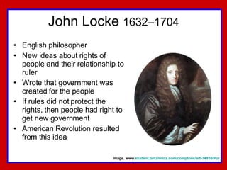 John Locke  1632–1704 English philosopher New ideas about rights of people and their relationship to ruler Wrote that government was created for the people If rules did not protect the rights, then people had right to get new government American Revolution resulted from this idea Image. www. student.britannica.com/comptons/art-74910/Por... 