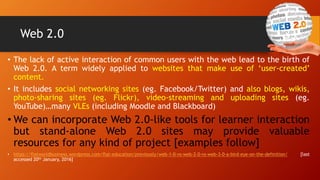 Web 2.0
• The lack of active interaction of common users with the web lead to the birth of
Web 2.0. A term widely applied to websites that make use of ‘user-created’
content.
• It includes social networking sites (eg. Facebook/Twitter) and also blogs, wikis,
photo-sharing sites (eg. Flickr), video-streaming and uploading sites (eg.
YouTube)…many VLEs (including Moodle and Blackboard)
• We can incorporate Web 2.0-like tools for learner interaction
but stand-alone Web 2.0 sites may provide valuable
resources for any kind of project [examples follow]
• https://flatworldbusiness.wordpress.com/flat-education/previously/web-1-0-vs-web-2-0-vs-web-3-0-a-bird-eye-on-the-definition/ [last
accessed 20th January, 2016]
33
 