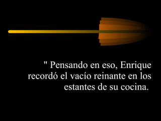 &quot; Pensando en eso, Enrique recordó el vacío reinante en los estantes de su cocina.  