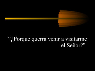 “ ¿ Porque querrá venir a visitarme el Señor?”  