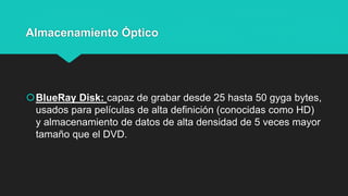Almacenamiento Óptico
BlueRay Disk: capaz de grabar desde 25 hasta 50 gyga bytes,
usados para películas de alta definición (conocidas como HD)
y almacenamiento de datos de alta densidad de 5 veces mayor
tamaño que el DVD.
 
