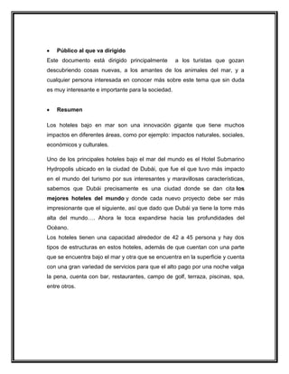 Público al que va dirigido
Este documento está dirigido principalmente

a los turistas que gozan

descubriendo cosas nuevas, a los amantes de los animales del mar, y a
cualquier persona interesada en conocer más sobre este tema que sin duda
es muy interesante e importante para la sociedad.

Resumen
Los hoteles bajo en mar son una innovación gigante que tiene muchos
impactos en diferentes áreas, como por ejemplo: impactos naturales, sociales,
económicos y culturales.
Uno de los principales hoteles bajo el mar del mundo es el Hotel Submarino
Hydropolis ubicado en la ciudad de Dubái, que fue el que tuvo más impacto
en el mundo del turismo por sus interesantes y maravillosas características,
sabemos que Dubái precisamente es una ciudad donde se dan cita los
mejores hoteles del mundo y donde cada nuevo proyecto debe ser más
impresionante que el siguiente, así que dado que Dubái ya tiene la torre más
alta del mundo…. Ahora le toca expandirse hacia las profundidades del
Océano.
Los hoteles tienen una capacidad alrededor de 42 a 45 persona y hay dos
tipos de estructuras en estos hoteles, además de que cuentan con una parte
que se encuentra bajo el mar y otra que se encuentra en la superficie y cuenta
con una gran variedad de servicios para que el alto pago por una noche valga
la pena, cuenta con bar, restaurantes, campo de golf, terraza, piscinas, spa,
entre otros.

 