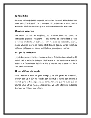 3.2 Actividades
En estos, no solo podemos alojarnos para dormir y admirar, sino también hay
bares para poder convivir con tu familia un rato y divertirse, al mismo tiempo
de admirar todas las maravillas que se encuentran al alcance de la vista.
4 Servicios que ofrece
Nos ofrece servicios de hospedaje, de diversión como los bares, un
restaurante giratorio, bungalows a 300 metros de profundidad y sólo
accesibles mediante un submarino privado, área de recepción, piscina,
tiendas y lujosos centros de masaje e hidroterapia, Spa, su campo de golf, su
biblioteca y el buceo que es una actividad muy deseada por muchos.
4.1 Tipos de habitaciones
Uno de los más importantes hoteles cuenta con 21 habitaciones situado a 10
metros bajo la superficie del agua mientras que la otra parte estaría sobre el
mar a unos 7 metros por encima del Mar, y también dispondrá de otro disco
con diversos amenities.
4.2 Luz, teléfono, internet, etc.
Estos

hoteles al tener un gran prestigio y un alto grado de comodidad,

cuentan con luz, y aun no se sabe con exactitud si cuenta con teléfono e
internet, pero la tecnología avanza constantemente que no dudo que en
algunos años, tal vez meses, estos servicios ya estén totalmente instalados
dentro de los “Hoteles bajo el Mar”.

 