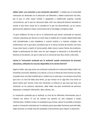 ¿Debe existir una evolución o una revolución educativa? a medida que la humanidad
evoluciona las demandas en la educación son diferentes y deben evolucionar con ellas,
por lo que se tiene mayor sentido ir agregando o modificando aspectos creando
circunstancias, por lo que las educación debe sufrir una educación drástica tomando en
cuenta el que hacer actual de la sociedad en la que nos desarrollamos, ya las nuevas
generaciones adquieren mayor conocimiento de la Tecnología a temprana edad
El gran problema de hoy en día es el conformismo que hemos construido en nuestros
sistemas educativos por decirlo así están bajo el modelo de la comida rápida donde todo
está estandarizado y esto empobrece a nuestro espíritu y a nuestras energías, nos
conformamos con lo que otros consideran que es la forma correcta de enseñar, con mirar
lo que otros hacen y repetir el mismo patrón, debe crearse nuevas formas de enseñanza,
donde la participación de ideas sean las que empujan la educación y el desarrollo de
talentos en los jóvenes, ver que la vida no es la misma de hace diez, veinte o más años.
¿Como la “innovación acelerada por la multitud” puede revolucionar los procesos
educativos, utilizando los recursos disponibles en la red de Internet?
Según el video para que exista una revolución acelerada en la educación deben haber tres
elementos esenciales: Multitud, Luz y Deseo. La luz es la forma de como iluminar esa idea,
se puede tener una idea increíble pero si nadie la ve es como que si no existiera, hace falta
que este a la vista de todos para brillar, ya que innovar no es algo fácil sino existe un
deseo fuerte para hacerlo. Estos tres elementos se enfocan en que para que haya una
revolución en los procesos educativos, debe haber una gran numeración de personas
dispuestas a compartir información, ideas, deseos, etc.,
La innovación acelerada por la multitud, se sirve de las diferentes herramientas que el
internet nos ofrece. El uso de internet nos permite no solo compartir y recibir
informaciones, también innovar la sociedad en que vivimos, educar la sociedad, es de gran
ayuda la innovación acelerada por la multitud, puesto que todos formamos parte del todo,
todos hacemos un mundo lleno de novedades y herramientas para mejorar la educación.
 
