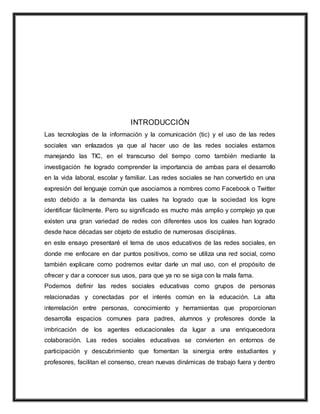 INTRODUCCIÓN
Las tecnologías de la información y la comunicación (tic) y el uso de las redes
sociales van enlazados ya que al hacer uso de las redes sociales estamos
manejando las TIC, en el transcurso del tiempo como también mediante la
investigación he logrado comprender la importancia de ambas para el desarrollo
en la vida laboral, escolar y familiar. Las redes sociales se han convertido en una
expresión del lenguaje común que asociamos a nombres como Facebook o Twitter
esto debido a la demanda las cuales ha logrado que la sociedad los logre
identificar fácilmente. Pero su significado es mucho más amplio y complejo ya que
existen una gran variedad de redes con diferentes usos los cuales han logrado
desde hace décadas ser objeto de estudio de numerosas disciplinas.
en este ensayo presentaré el tema de usos educativos de las redes sociales, en
donde me enfocare en dar puntos positivos, como se utiliza una red social, como
también explicare como podremos evitar darle un mal uso, con el propósito de
ofrecer y dar a conocer sus usos, para que ya no se siga con la mala fama.
Podemos definir las redes sociales educativas como grupos de personas
relacionadas y conectadas por el interés común en la educación. La alta
interrelación entre personas, conocimiento y herramientas que proporcionan
desarrolla espacios comunes para padres, alumnos y profesores donde la
imbricación de los agentes educacionales da lugar a una enriquecedora
colaboración. Las redes sociales educativas se convierten en entornos de
participación y descubrimiento que fomentan la sinergia entre estudiantes y
profesores, facilitan el consenso, crean nuevas dinámicas de trabajo fuera y dentro
 