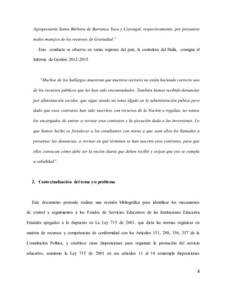 8
Agropecuaria Santa Bárbara de Barranca Yuca y Coyongal, respectivamente, por presuntos
malos manejos de los recursos de Gratuidad.”
Esta conducta se observa en varias regiones del país, la contralora del Huila, consigna el
Informe de Gestión 2012-2015
“Muchos de los hallazgos muestran que nuestros rectores no están haciendo correcto uso
de los recursos públicos que les han sido encomendados. También hemos recibido denuncias
por alimentación escolar, que sigue siendo un tema álgido en la administración púbica pero
dado que esos contratos han sido suscritos con recursos de la Nación o regalías, no somos
los encargados de entrar a revisar esos contratos y la ejecución dada a las inversiones. Lo
que hemos hecho es fortalecer a los estudiantes con miras a que sean ellos los llamados a
presentar las denuncias, a revisar en qué términos se han suscrito esos contratos, para que
ellos conozcan cómo debe ser la ración diaria que deben recibir y exijan que eso se cumpla
a cabalidad”.
2. Contextualización del tema y/o problema
Este documento pretende realizar una revisión bibliográfica para identificar los mecanismos
de control y seguimientos a los Fondos de Servicios Educativos de las Instituciones Educativa
Estatales apegados a lo dispuesto en La Ley 715 de 2001, que dicta las normas orgánicas en
materia de recursos y competencias de conformidad con los Artículos 151, 288, 356, 357 de la
Constitución Política, y establece otras disposiciones para organizar la prestación del servicio
educativo, asimismo la Ley 715 de 2001 en sus artículos 11 al 14 contempla disposiciones
 