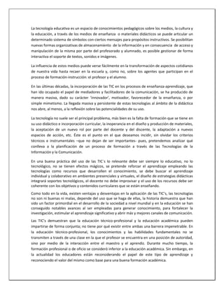 La tecnología educativa es un espacio de conocimientos pedagógicos sobre los medios, la cultura y
la educación, a través de los medios de enseñanza o materiales didácticos se puede articular un
determinado sistema de símbolos con ciertos mensajes para propósitos instructivos. Se posibilitan
nuevas formas organizativas de almacenamiento de la información y en consecuencia de acceso y
manipulación de la misma por parte del profesorado y alumnado, es posible gestionar de forma
interactiva el soporte de textos, sonidos e imágenes.
La influencia de estos medios puede verse fácilmente en la transformación de aspectos cotidianos
de nuestra vida hasta recaer en la escuela y, como no, sobre los agentes que participan en el
proceso de formación-instrucción: el profesor y el alumno.
En las últimas décadas, la incorporación de las TIC en los procesos de enseñanza-aprendizaje, que
han ido ocupado el papel de mediadores y facilitadores de la comunicación, se ha producido de
manera masiva, dado su carácter ‘innovador’, motivador, favorecedor de la enseñanza, o por
simple mimetismo. La llegada masiva y persistente de estas tecnologías al ámbito de la didáctica
nos abre, al menos, a la reflexión sobre las potencialidades de su uso.
La tecnología no suele ser el principal problema, más bien es la falta de formación que se tiene en
su uso didáctico e incorporación curricular, la inoperancia en el diseño y producción de materiales,
la aceptación de un nuevo rol por parte del docente y del discente, la adaptación a nuevos
espacios de acción, etc. Éste es el punto en el que deseamos incidir, sin olvidar los criterios
técnicos e instrumentales –que no dejan de ser importantes- pues, pretendemos analizar qué
conlleva a la planificación de un proceso de formación a través de las Tecnologías de la
Información y la Comunicación.
En una buena práctica del uso de las TIC´s lo relevante debe ser siempre lo educativo, no lo
tecnológico, no se tienen efectos mágicos, se pretende reforzar el aprendizaje empleando las
tecnologías como recursos que desarrollen el conocimiento, se debe buscar el aprendizaje
individual y colaborativo en ambientes presenciales y virtuales, el diseño de estrategias didácticas
integrará soportes tecnológicos, el docente no debe improvisar y el uso de los recursos debe ser
coherente con los objetivos y contenidos curriculares que se están enseñando.
Como todo en la vida, existen ventajas y desventajas en la aplicación de las TIC’s, las tecnologías
no son ni buenas ni malas, depende del uso que se haga de ellas, la historia demuestra que han
sido un factor primordial en el desarrollo de la sociedad a nivel mundial y en la educación se han
conseguido notables avances al ser empleadas para generar conocimiento, para fortalecer la
investigación, estimular el aprendizaje significativo y abrir más y mejores canales de comunicación.
Las TIC’s demuestran que la educación técnico-profesional y la educación académica pueden
impartirse de forma conjunta; no tiene por qué existir entre ambas una barrera impenetrable. En
la educación técnico-profesional, los conocimientos y las habilidades fundamentales no se
transmiten a través de una clase en la que el profesor se encuentra en una posición de autoridad,
sino por medio de la interacción entre el maestro y el aprendiz. Durante mucho tiempo, la
formación profesional o de oficio se consideró inferior a la educación académica. Sin embargo, en
la actualidad los educadores están reconsiderando el papel de este tipo de aprendizaje y
reconociendo el valor del mismo como base para una buena formación académica.
 