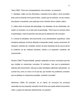11
Taba (1983). "Para una conceptualización del currículum es necesario:
1-. Investigar cuáles son las demandas y requisitos de la cultura y de la sociedad,
tanto para lo presente como para lo futuro, puesto que el currículum es una manera
de preparar a la juventud para participar como miembro útil en nuestra cultura.
2-. Saber sobre el proceso del aprendizaje y la naturaleza de los estudiantes, por
cuanto un currículum es un plan para el aprendizaje. Todo lo que se conozca sobre
el aprendizaje y sobre el aprendiz será útil para la elaboración del currículum.
3-. Conocer la naturaleza del conocimiento y sus características específicas. Cada
disciplina contribuye de forma diferente al desarrollo mental, social y emocional. Es
necesario, además una constante revisión de esas disciplinas de las que se deriva
el contenido de las materias escolares, debido a la expansión constante del
conocimiento”.
Gimeno (1984) "Proyecto flexible, general, vertebrado en torno a principios que hay
que modelar en situaciones concretas. El currículum más que la presentación
selectiva del conocimiento, más que un plan tecnológico altamente estructurado, se
concibe hoy como un marco en el que hay que resolver los problemas concretos
que se plantean en situaciones puntuales y también concretas".
Stenhouse (1984) "El currículum es un intento de comunicar los principios
esenciales de una propuesta educativa de tal forma que quede abierto al escrutinio
crítico y pueda ser traducida efectivamente a la práctica"
 