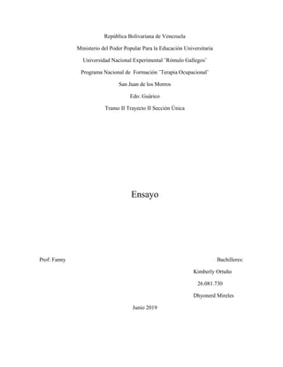 República Bolivariana de Venezuela
Ministerio del Poder Popular Para la Educación Universitaria
Universidad Nacional Experimental ¨Rómulo Gallegos¨
Programa Nacional de Formación ¨Terapia Ocupacional¨
San Juan de los Morros
Edo: Guárico
Tramo II Trayecto II Sección Única
Ensayo
Prof: Fanny Bachilleres:
Kimberly Ortuño
26.081.730
Dhyonerd Mireles
Junio 2019
 