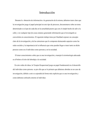 Introducción
Durante la obtención de información o la generación de la misma, debemos tener claro que
la investigación juega el papel principal en este tipo de procesos, documentarse sobre un tema
determinado es el pan de cada día en la actualidad puesto que con el simple hecho de salir a la
calle y ver cualquier tipo de cosas estamos generando información que al investigarla se
convertirán en conocimientos. El siguiente trabajo tiene por finalidad exponer un concepto
claro de la investigación y de las estructuras que lo componen destacando aspectos como las
redes sociales y la importancia de la influencia que estas pueden llegar a tener tanto en dicho
proceso como en el individuo como persona y en la sociedad.
El tener conocimientos sobre que es una investigación y manejar la terminología adecuada
es el boleto al éxito del abordaje a la sociedad.
En otro orden de ideas, la Terapia Ocupacional juega un papel fundamental en el desarrollo
del individuo como persona es por ello que es lo primero que debemos abordar en un caso de
investigación, debido a esto se expondrá de forma más explícita que es una investigación y
como debemos utilizarla entorno al individuo.
 