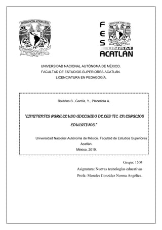 UNIVERSIDAD NACIONAL AUTÓNOMA DE MÉXICO.
FACULTAD DE ESTUDIOS SUPERIORES ACATLÁN.
LICENCIATURA EN PEDAGOGÍA.
Bolaños B., García, Y., Placencia A.
“LIMITANTES PARA EL USO ADECUADO DE LAS TIC EN ESPACIOS
EDUCATIVOS.”
Universidad Nacional Autónoma de México. Facultad de Estudios Superiores
Acatlán.
México, 2019.
Grupo: 1504
Asignatura: Nuevas tecnologías educativas
Profa: Morales González Norma Angélica.
 