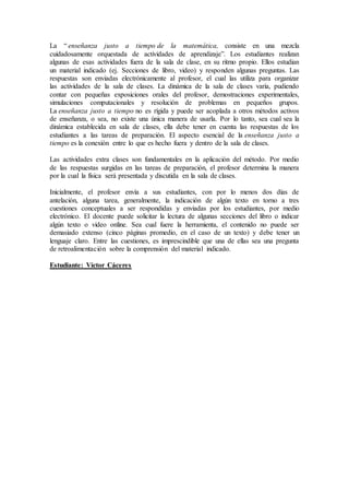 La “ enseñanza justo a tiempo de la matemática, consiste en una mezcla
cuidadosamente orquestada de actividades de aprendizaje”. Los estudiantes realizan
algunas de esas actividades fuera de la sala de clase, en su ritmo propio. Ellos estudian
un material indicado (ej. Secciones de libro, video) y responden algunas preguntas. Las
respuestas son enviadas electrónicamente al profesor, el cual las utiliza para organizar
las actividades de la sala de clases. La dinámica de la sala de clases varía, pudiendo
contar con pequeñas exposiciones orales del profesor, demostraciones experimentales,
simulaciones computacionales y resolución de problemas en pequeños grupos.
La enseñanza justo a tiempo no es rígida y puede ser acoplada a otros métodos activos
de enseñanza, o sea, no existe una única manera de usarla. Por lo tanto, sea cual sea la
dinámica establecida en sala de clases, ella debe tener en cuenta las respuestas de los
estudiantes a las tareas de preparación. El aspecto esencial de la enseñanza justo a
tiempo es la conexión entre lo que es hecho fuera y dentro de la sala de clases.
Las actividades extra clases son fundamentales en la aplicación del método. Por medio
de las respuestas surgidas en las tareas de preparación, el profesor determina la manera
por la cual la física será presentada y discutida en la sala de clases.
Inicialmente, el profesor envía a sus estudiantes, con por lo menos dos días de
antelación, alguna tarea, generalmente, la indicación de algún texto en torno a tres
cuestiones conceptuales a ser respondidas y enviadas por los estudiantes, por medio
electrónico. El docente puede solicitar la lectura de algunas secciones del libro o indicar
algún texto o video online. Sea cual fuere la herramienta, el contenido no puede ser
demasiado extenso (cinco páginas promedio, en el caso de un texto) y debe tener un
lenguaje claro. Entre las cuestiones, es imprescindible que una de ellas sea una pregunta
de retroalimentación sobre la comprensión del material indicado.
Estudiante: Víctor Cáceres
 