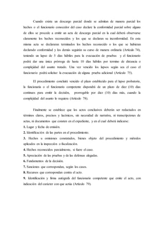 Cuando exista un descargo parcial donde se admitan de manera parcial los
hechos o el funcionario conocedor del caso declare la conformidad parcial sobre alguno
de ellos se procede a emitir un acta de descargo parcial en la cual deberá observarse
claramente los hechos reconocidos y los que se declaran su inconformidad. En esta
misma acta se declararan terminados los hechos reconocido o los que se hubieran
declarado conformidad y los demás seguirán su curso de manera ordinaria (Artículo 74),
teniendo un lapso de 5 días hábiles para la evacuación de pruebas y el funcionario
podrá dar una única prórroga de hasta 10 días hábiles por termino de distancia o
complejidad del asunto tratado. Una vez vencido los lapsos según sea el caso el
funcionario podrá solicitar la evacuación de alguna prueba adicional (Artículo 75).
El procedimiento concluirá vencido el plazo establecido para el lapso probatorio,
la funcionaria o el funcionario competente dispondrá de un plazo de diez (10) días
continuos para emitir la decisión, prorrogable por diez (10) días más, cuando la
complejidad del asunto lo requiera (Artículo 78).
Finalmente se establece que los actos conclusivos deberán ser redactados en
términos claros, precisos y lacónicos, sin necesidad de narrativa, ni transcripciones de
actas, ni documentos que consten en el expediente, y en el cual deberá indicarse:
1. Lugar y fecha de emisión.
2. Identificación de las partes en el procedimiento.
3. Hechos u omisiones constatados, bienes objeto del procedimiento y métodos
aplicados en la inspección o fiscalización.
4. Hechos reconocidos parcialmente, si fuere el caso.
5. Apreciación de las pruebas y de las defensas alegadas.
6. Fundamentos de la decisión.
7. Sanciones que correspondan, según los casos.
8. Recursos que correspondan contra el acto.
9. Identificación y firma autógrafa del funcionario competente que emite el acto, con
indicación del carácter con que actúa (Artículo 79).
 