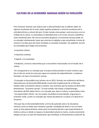 Para comenzar tenemos que explicar que su idea primordial que es obtener todos los
ingresos resultantes de las artes, todos aquellos productos y servicios resultantes de la
actividad artística y cultural del país. El color naranja viene porque suele asociarse a ser un
símbolo de la cultura, la creatividad y la identidad viene a ser lo más cercano a identificar
estas manifestaciones. Por esto en ocasiones desglosar a la economía naranja puede ser
un concepto relativamente nuevo que consiste en englobar y que actualmente se trata de
remarcar esa idea, para dar como resultado un concepto innovador. Así, podemos resumir
las actividades que integra esta economía:
 Economía cultural.
 Industrias creativas.
 Soporte a la creatividad.
 Productos, servicios o desarrollos que se encuentren relacionados con el mundo de la
cultura.
Por consiguiente es un concepto que se la pasa revolucionando el sector creativo y que
hoy en día son varios los casos que siguen en aumento de emprendimiento y empresas
formadas con base a la economía naranja.
El concepto se hace público por primera vez en 2013. Durante una conferencia del Banco
Interamericano de Desarrollo (BID) donde se presentó la publicación de un libro que
trataba sobre la economía cultural y creativa. Una economía que los autores de dicho libro
denominaron “economía naranja”. En este sentido, Iván Duque y Felipe Buitrago,
consultores del BID, daban forma a un concepto que, bajo su criterio, se presentaba como
“una oportunidad infinita”. Así, los autores resaltaban la necesidad de, al igual que la
economía verde, acuñar un concepto que tratase de potenciar la cultura y la ideación en
los países.
Pero que hoy en día lamentablemente se le ha ido quitando valor a las disciplinas
artísticas como un medio para monetizar grandes cantidades de dinero o no se le toma
como un área potencialmente valiosa para la economía del país y que especialmente en
América Latina, en donde la riqueza y la diversidad cultural es mucha, resulta conveniente
adaptar ese eje a un plan de monetización que contribuya al afianzamiento y evolución de
 