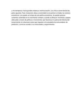 y microempresas hasta grandes empresas multinacionales. Las críticas vienen desde dos
polos opuestos. Pues innovación, ideas y creatividad se encuentran en todos los sectores
económicos y no puede ser la base de una política económica. Se puedan generar
aumentos sostenidos en el crecimiento siempre y cuando se ofrezcan incentivos y apoyos
adecuados a través de políticas e instrumentos que favorezcan la aplicación efectiva del
conocimiento en soluciones reales que impacten a la sociedad y los consumidores de
productos y servicios acordes a sus necesidades y requerimientos.
 